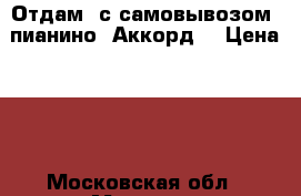 Отдам (с самовывозом) пианино “Аккорд“ › Цена ­ 0 - Московская обл., Москва г. Музыкальные инструменты и оборудование » Клавишные   . Московская обл.,Москва г.